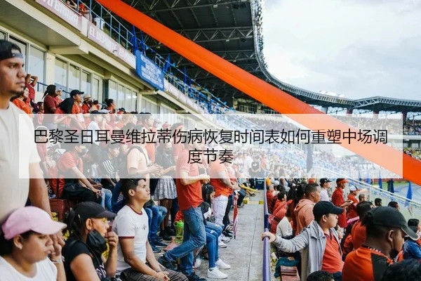 巴黎圣日耳曼维拉蒂伤病恢复时间表如何重塑中场调度节奏